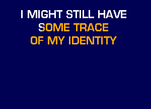 I MIGHT STILL HAVE
SOME TRACE
OF MY IDENTITY