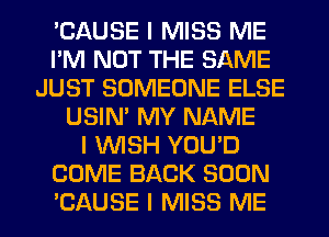 'CAUSE I MISS ME
I'M NOT THE SAME
JUST SOMEONE ELSE
USIN' MY NAME
I INISH YOU'D
COME BACK SOON
'CAUSE I MISS ME