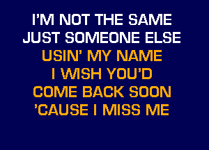 I'M NOT THE SAME
JUST SOMEONE ELSE
USIN' MY NAME
I WISH YOU'D
COME BACK SOON
'CAUSE I MISS ME