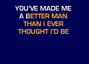 YOU'VE MADE ME
A BETTER MAN
THAN I EVER
THOUGHT I'D BE