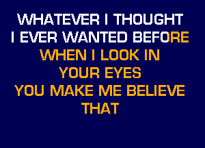 INHATEVER I THOUGHT
I EVER WANTED BEFORE
INHEN I LOOK IN
YOUR EYES
YOU MAKE ME BELIEVE
THAT