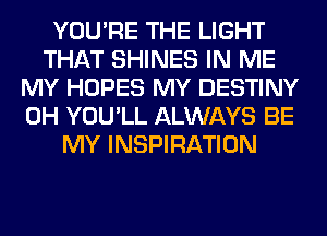 YOU'RE THE LIGHT
THAT SHINES IN ME
MY HOPES MY DESTINY
0H YOU'LL ALWAYS BE
MY INSPIRATION