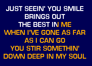 JUST SEEIN' YOU SMILE
BRINGS OUT
THE BEST IN ME
WHEN I'VE GONE AS FAR
AS I CAN GO
YOU STIR SOMETHIN'
DOWN DEEP IN MY SOUL