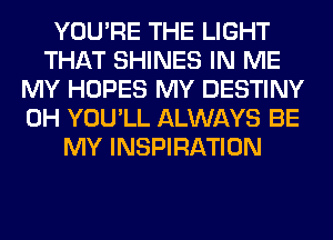 YOU'RE THE LIGHT
THAT SHINES IN ME
MY HOPES MY DESTINY
0H YOU'LL ALWAYS BE
MY INSPIRATION