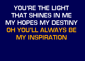 YOU'RE THE LIGHT
THAT SHINES IN ME
MY HOPES MY DESTINY
0H YOU'LL ALWAYS BE
MY INSPIRATION