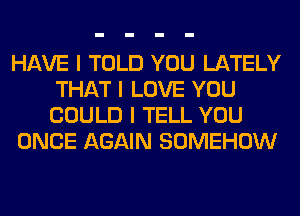 HAVE I TOLD YOU LATELY
THAT I LOVE YOU
COULD I TELL YOU

ONCE AGAIN SOMEHOW