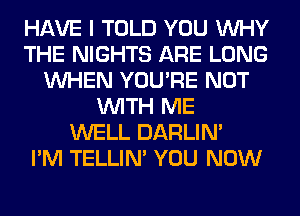 HAVE I TOLD YOU WHY
THE NIGHTS ARE LONG
WHEN YOU'RE NOT
WITH ME
WELL DARLIN'

I'M TELLIM YOU NOW