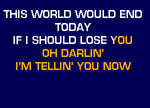 THIS WORLD WOULD END
TODAY
IF I SHOULD LOSE YOU
0H DARLIN'
I'M TELLIM YOU NOW