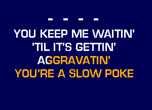 YOU KEEP ME WAITIN'
'TIL ITS GETI'IM
AGGRAVATIM
YOU'RE A SLOW POKE