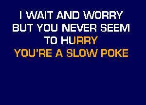 I WAIT AND WORRY
BUT YOU NEVER SEEM
TO HURRY
YOU'RE A SLOW POKE