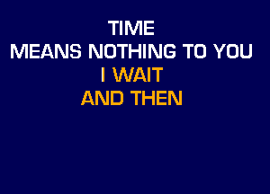 TIME
MEANS NOTHING TO YOU
I WAIT

AND THEN