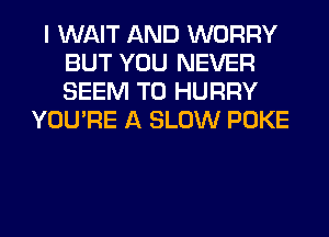I WAIT AND WORRY
BUT YOU NEVER
SEEM TO HURRY

YOU'RE A SLOW POKE