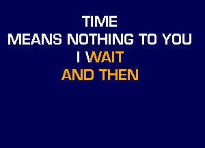 TIME
MEANS NOTHING TO YOU
I WAIT

AND THEN