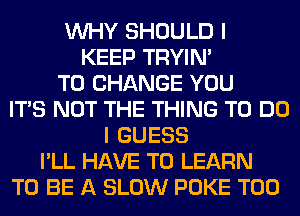 WHY SHOULD I
KEEP TRYIN'
TO CHANGE YOU
ITS NOT THE THING TO DO
I GUESS
I'LL HAVE TO LEARN
TO BE A SLOW POKE T00