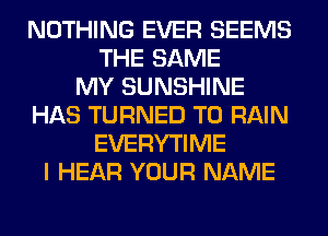 NOTHING EVER SEEMS
THE SAME
MY SUNSHINE
HAS TURNED T0 RAIN
EVERYTIME
I HEAR YOUR NAME
