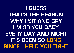 I GUESS
THAT'S THE REASON
INHY I SIT AND CRY
I MISS YOU BABY
EVERY DAY AND NIGHT
ITIS BEEN SO LONG
SINCE I HELD YOU TIGHT