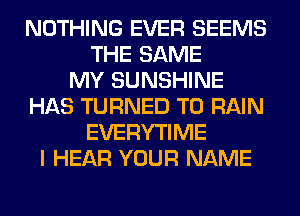 NOTHING EVER SEEMS
THE SAME
MY SUNSHINE
HAS TURNED T0 RAIN
EVERYTIME
I HEAR YOUR NAME
