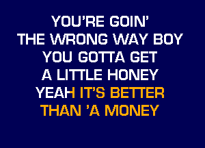 YOU'RE GOIN'
THE WRONG WAY BOY
YOU GOTTA GET
f4 LI'I'I'LE HONEY
YEAH IT'S BETTER
THAN 3Q MONEY