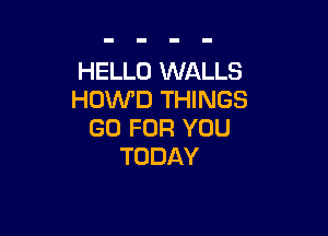 HELLO WALLS
HOWD THINGS

GO FOR YOU
TODAY