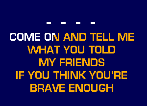 COME ON AND TELL ME
WHAT YOU TOLD
MY FRIENDS
IF YOU THINK YOU'RE
BRAVE ENOUGH