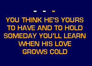 YOU THINK HE'S YOURS
TO HAVE AND TO HOLD
SOMEDAY YOU'LL LEARN
WHEN HIS LOVE
GROWS COLD