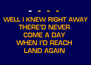 WELL I KNEW RIGHT AWAY
THERE'D NEVER
COME A DAY
WHEN I'D REACH
LAND AGAIN