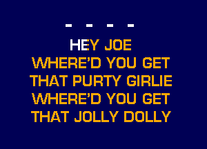 HEY JOE
WHERE'D YOU GET
THAT PURTY GIRLIE
WHERE'D YOU GET
THAT JOLLY DOLLY