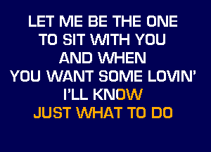 LET ME BE THE ONE
TO SIT WITH YOU
AND WHEN
YOU WANT SOME LOVIN'
I'LL KNOW
JUST WHAT TO DO