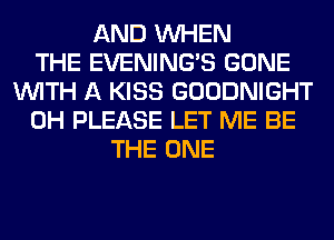 AND WHEN
THE EVENING'S GONE
WITH A KISS GOODNIGHT
0H PLEASE LET ME BE
THE ONE