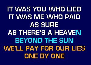 IT WAS YOU WHO LIED
IT WAS ME WHO PAID
AS SURE
AS THERE'S A HEAVEN
BEYOND THE SUN
WE'LL PAY FOR OUR LIES
ONE BY ONE