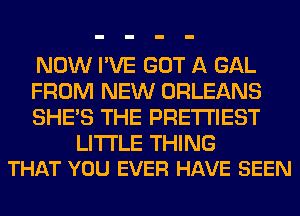 NOW I'VE GOT A GAL
FROM NEW ORLEANS
SHE'S THE PRE'I'I'IEST

LITI'LE THING
THAT YOU EVER HAVE SEEN