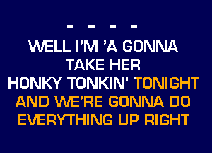 WELL I'M 'A GONNA
TAKE HER
HONKY TONKIN' TONIGHT
AND WERE GONNA DO
EVERYTHING UP RIGHT