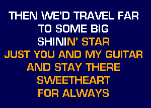 THEN WE'D TRAVEL FAR
T0 SOME BIG

SHININ' STAR
JUST YOU AND MY GUITAR

AND STAY THERE
SWEETHEART
FOR ALWAYS