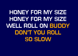 HONEY FOR MY SIZE
HONEY FOR MY SIZE
WELL ROLL 0N BUDDY
DON'T YOU ROLL
SO SLOW