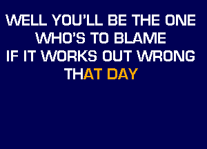 WELL YOU'LL BE THE ONE
WHO'S T0 BLAME
IF IT WORKS OUT WRONG
THAT DAY