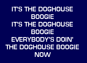 ITS THE DOGHOUSE
BOOGIE
ITS THE DOGHOUSE
BOOGIE
EVERYBODY'S DOIN'
THE DOGHOUSE BOOGIE
NOW