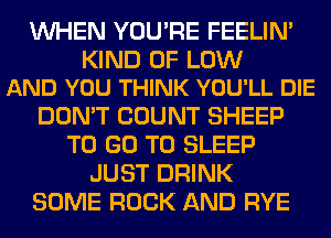 WHEN YOU'RE FEELIM

KIND OF LOW
AND YOU THINK YOU'LL DIE

DON'T COUNT SHEEP
TO GO TO SLEEP
JUST DRINK
SOME ROCK AND RYE