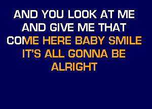 AND YOU LOOK AT ME
AND GIVE ME THAT
COME HERE BABY SMILE
ITS ALL GONNA BE
ALRIGHT