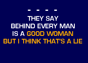 THEY SAY
BEHIND EVERY MAN
IS A GOOD WOMAN

BUT I THINK THAT'S A LIE