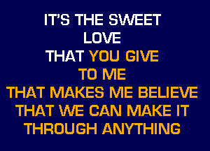 ITS THE SWEET
LOVE
THAT YOU GIVE
TO ME
THAT MAKES ME BELIEVE
THAT WE CAN MAKE IT
THROUGH ANYTHING