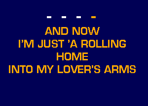 AND NOW
I'M JUST 'A ROLLING

HOME
INTO MY LOVER'S ARMS