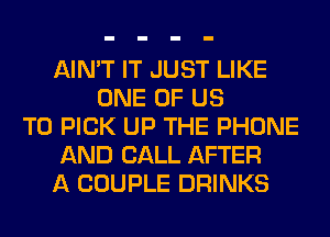 AIN'T IT JUST LIKE
ONE OF US
TO PICK UP THE PHONE
AND CALL AFTER
A COUPLE DRINKS