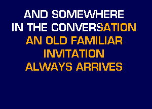 AND SOMEINHERE
IN THE CONVERSATION
AN OLD FAMILIAR
INVITATION
ALWAYS ARRIVES