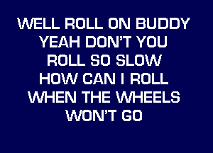 WELL ROLL 0N BUDDY
YEAH DON'T YOU
ROLL SO SLOW
HOW CAN I ROLL
WHEN THE WHEELS
WON'T G0