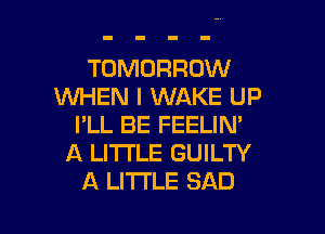 TOMORROW
WHEN I WAKE UP

I'LL BE FEELIN'
A LITTLE GUILTY
A LITTLE SAD
