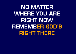 NO MATTER
WHERE YOU ARE
RIGHT NOW
REMEMBER GOD'S
RIGHT THERE

g