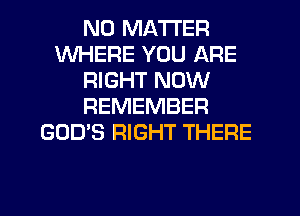 NO MATTER
WHERE YOU ARE
RIGHT NOW
REMEMBER
GOD'S RIGHT THERE