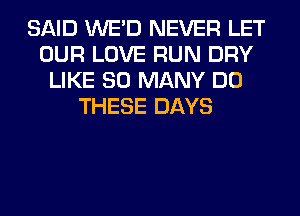 SAID WE'D NEVER LET
OUR LOVE RUN DRY
LIKE SO MANY DO
THESE DAYS