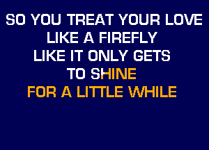 SO YOU TREAT YOUR LOVE
LIKE A FIREFLY
LIKE IT ONLY GETS
T0 SHINE
FOR A LITTLE WHILE