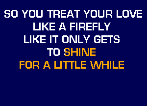 SO YOU TREAT YOUR LOVE
LIKE A FIREFLY
LIKE IT ONLY GETS
T0 SHINE
FOR A LITTLE WHILE